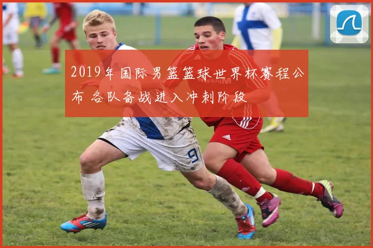 2019年国际男篮篮球世界杯赛程公布 各队备战进入冲刺阶段