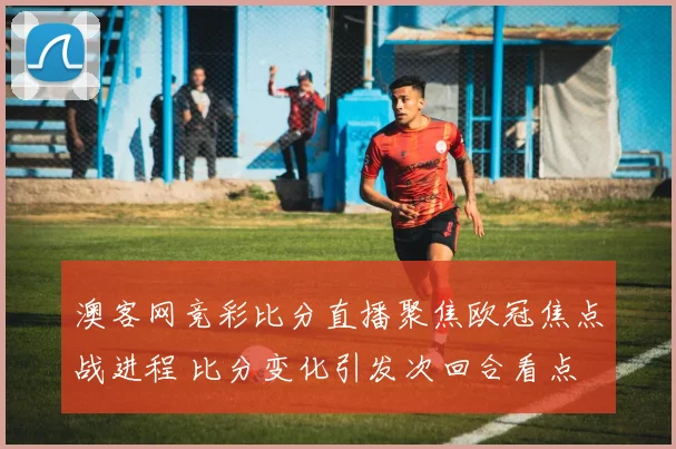 澳客网竞彩比分直播聚焦欧冠焦点战进程 比分变化引发次回合看点