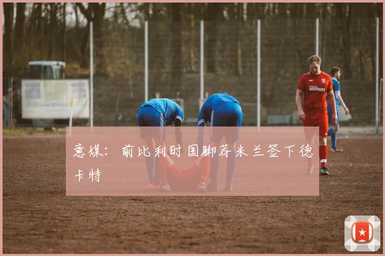 意媒：前比利时国脚荐米兰签下德卡特