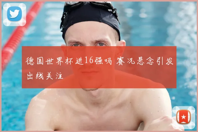 德国世界杯进16强吗 赛况悬念引发出线关注