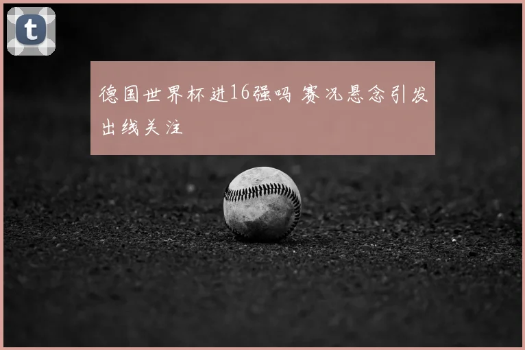 德国世界杯进16强吗 赛况悬念引发出线关注