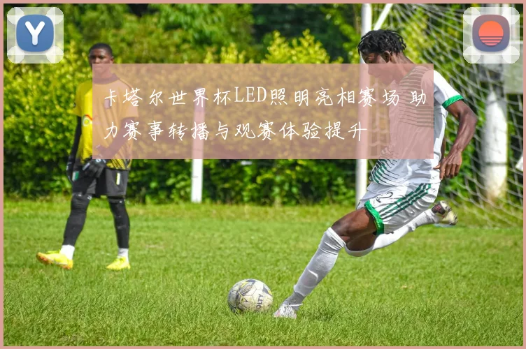 卡塔尔世界杯LED照明亮相赛场 助力赛事转播与观赛体验提升