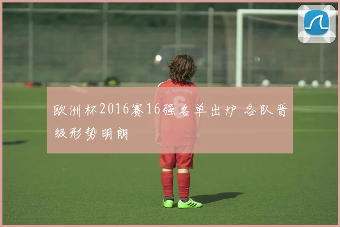 欧洲杯2016赛16强名单出炉 各队晋级形势明朗